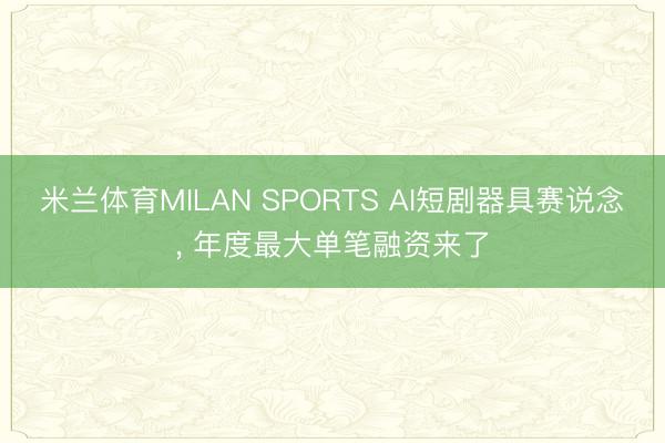 米兰体育MILAN SPORTS AI短剧器具赛说念, 年度最大单笔融资来了