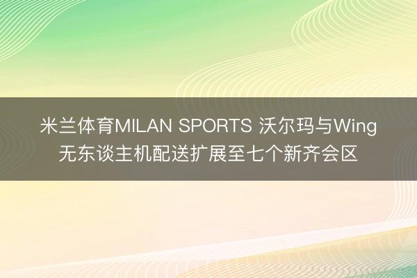 米兰体育MILAN SPORTS 沃尔玛与Wing无东谈主机配送扩展至七个新齐会区