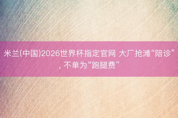 米兰(中国)2026世界杯指定官网 大厂抢滩“陪诊”, 不单为“跑腿费”