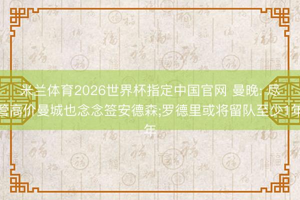 米兰体育2026世界杯指定中国官网 曼晚: 尽管高价曼城也念念签安德森;罗德里或将留队至少1年