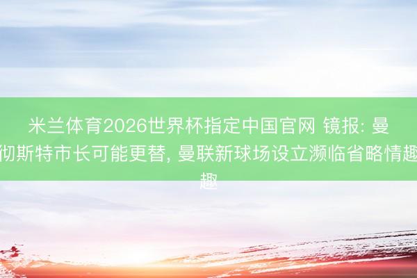 米兰体育2026世界杯指定中国官网 镜报: 曼彻斯特市长可能更替, 曼联新球场设立濒临省略情趣