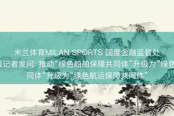 米兰体育MILAN SPORTS 国度金融监督处置总局答证券时报记者发问: 推动“绿色船舶保障共同体”升级为“绿色航运保障共同体”