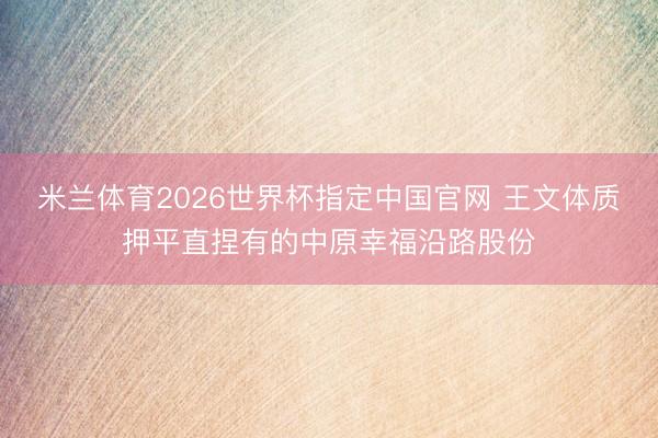 米兰体育2026世界杯指定中国官网 王文体质押平直捏有的中原幸福沿路股份