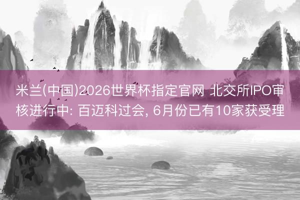 米兰(中国)2026世界杯指定官网 北交所IPO审核进行中: 百迈科过会, 6月份已有10家获受理