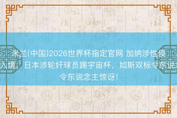 米兰(中国)2026世界杯指定官网 加纳涉性侵球员被拒入境，日本涉轮奸球员踢宇宙杯，如斯双标令东说念主惊讶！
