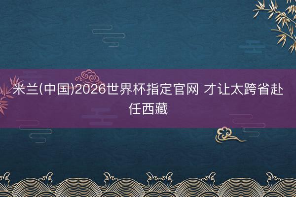 米兰(中国)2026世界杯指定官网 才让太跨省赴任西藏