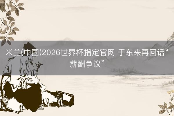 米兰(中国)2026世界杯指定官网 于东来再回话“薪酬争议”