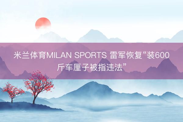 米兰体育MILAN SPORTS 雷军恢复“装600斤车厘子被指违法”