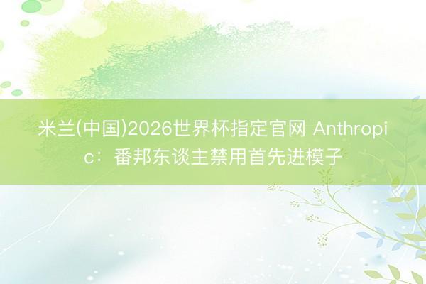 米兰(中国)2026世界杯指定官网 Anthropic：番邦东谈主禁用首先进模子
