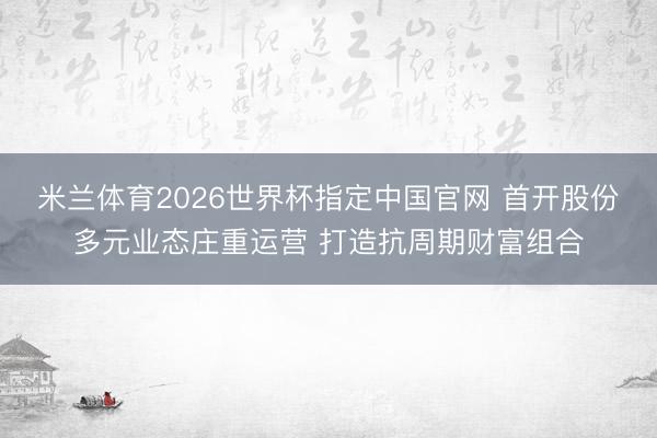 米兰体育2026世界杯指定中国官网 首开股份多元业态庄重运营 打造抗周期财富组合
