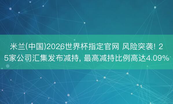 米兰(中国)2026世界杯指定官网 风险突袭! 25家公司汇集发布减持, 最高减持比例高达4.09%