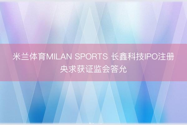 米兰体育MILAN SPORTS 长鑫科技IPO注册央求获证监会答允