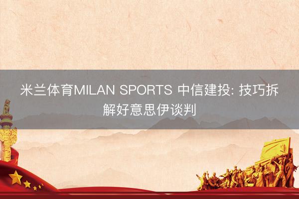 米兰体育MILAN SPORTS 中信建投: 技巧拆解好意思伊谈判
