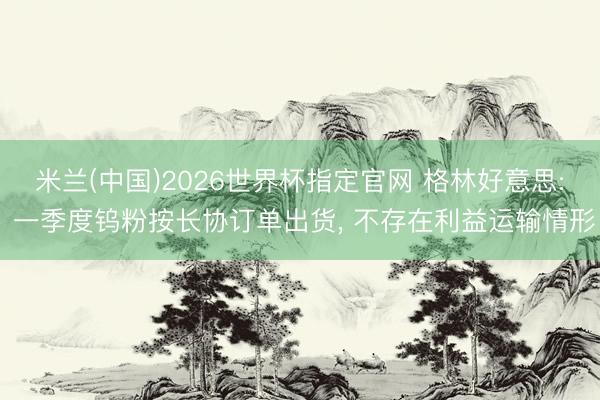 米兰(中国)2026世界杯指定官网 格林好意思: 一季度钨粉按长协订单出货, 不存在利益运输情形