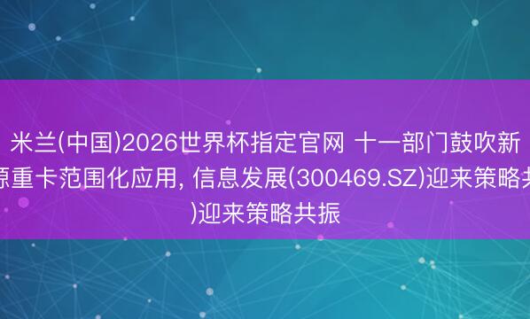 米兰(中国)2026世界杯指定官网 十一部门鼓吹新能源重卡范围化应用, 信息发展(300469.SZ)迎来策略共振