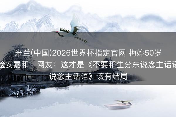 米兰(中国)2026世界杯指定官网 梅婷50岁拳台挥拳打脸安嘉和！网友：这才是《不要和生分东说念主话语》该有结局
