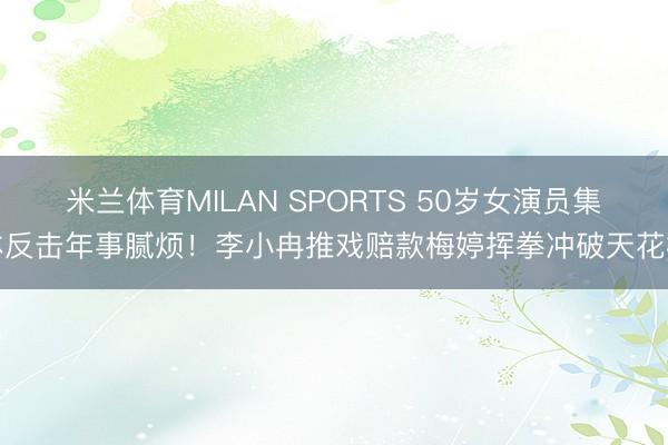 米兰体育MILAN SPORTS 50岁女演员集体反击年事腻烦！李小冉推戏赔款梅婷挥拳冲破天花板