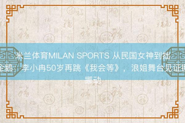 米兰体育MILAN SPORTS 从民国女神到拙劣企鹅：李小冉50岁再跳《我会等》，浪姐舞台见证挪动