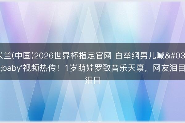米兰(中国)2026世界杯指定官网 白举纲男儿喊'baby'视频热传！1岁萌娃罗致音乐天禀，网友泪目