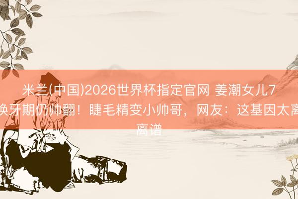 米兰(中国)2026世界杯指定官网 姜潮女儿7岁换牙期仍帅翻！睫毛精变小帅哥，网友：这基因太离谱