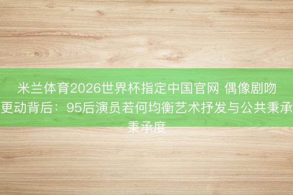 米兰体育2026世界杯指定中国官网 偶像剧吻戏更动背后：95后演员若何均衡艺术抒发与公共秉承度