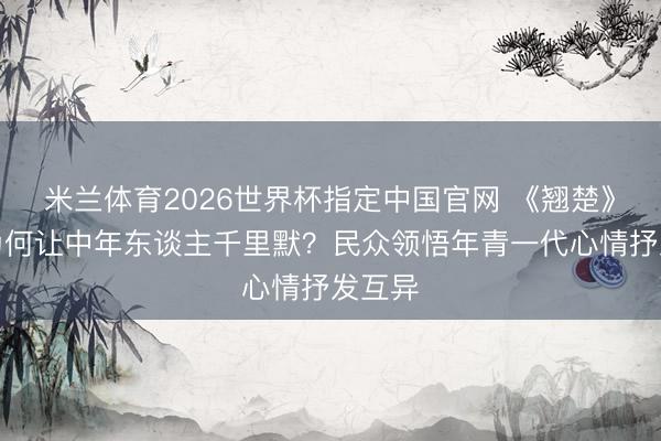 米兰体育2026世界杯指定中国官网 《翘楚》吻戏为何让中年东谈主千里默？民众领悟年青一代心情抒发互异