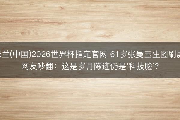米兰(中国)2026世界杯指定官网 61岁张曼玉生图刷屏，网友吵翻：这是岁月陈迹仍是'科技脸'？