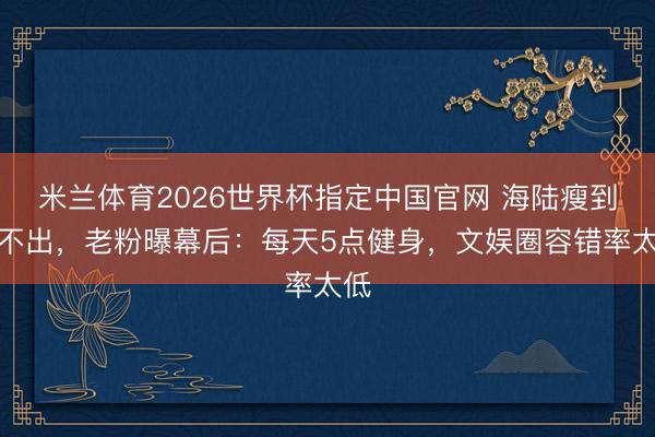 米兰体育2026世界杯指定中国官网 海陆瘦到认不出，老粉曝幕后：每天5点健身，文娱圈容错率太低