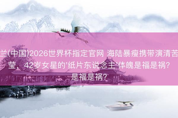 米兰(中国)2026世界杯指定官网 海陆暴瘦携带演清苦澄莹，42岁女星的'纸片东说念主'体魄是福是祸？