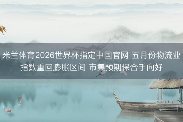 米兰体育2026世界杯指定中国官网 五月份物流业指数重回膨胀区间 市集预期保合手向好