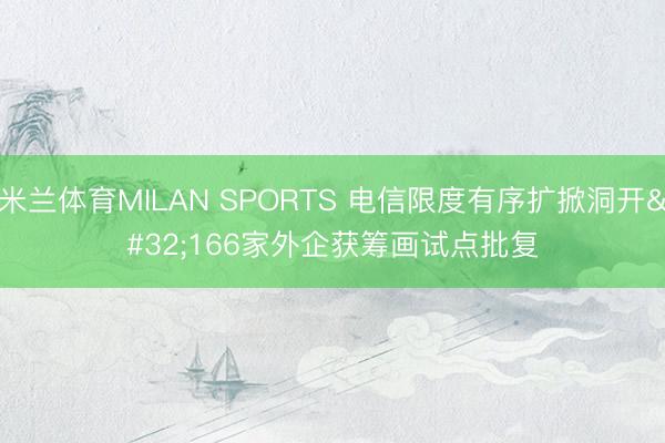 米兰体育MILAN SPORTS 电信限度有序扩掀洞开 166家外企获筹画试点批复