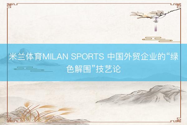 米兰体育MILAN SPORTS 中国外贸企业的“绿色解围”技艺论