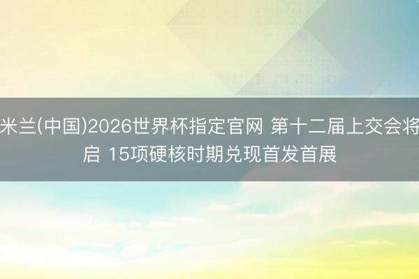 米兰(中国)2026世界杯指定官网 第十二届上交会将启 15项硬核时期兑现首发首展