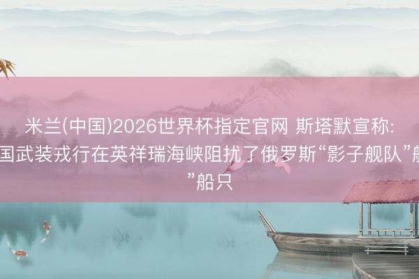 米兰(中国)2026世界杯指定官网 斯塔默宣称: 英国武装戎行在英祥瑞海峡阻扰了俄罗斯“影子舰队”船只