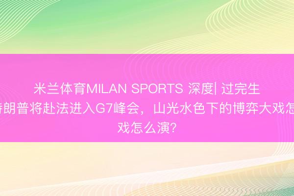 米兰体育MILAN SPORTS 深度| 过完生辰后特朗普将赴法进入G7峰会，山光水色下的博弈大戏怎么演？