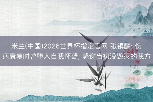 米兰(中国)2026世界杯指定官网 张镇麟: 伤病康复时曾堕入自我怀疑, 感谢当初没毁灭的我方