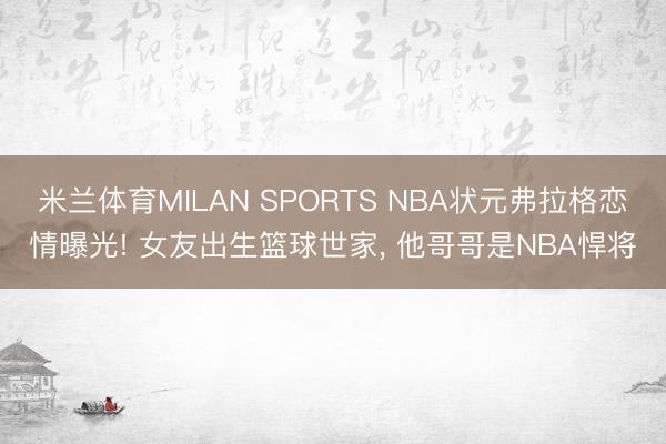 米兰体育MILAN SPORTS NBA状元弗拉格恋情曝光! 女友出生篮球世家, 他哥哥是NBA悍将