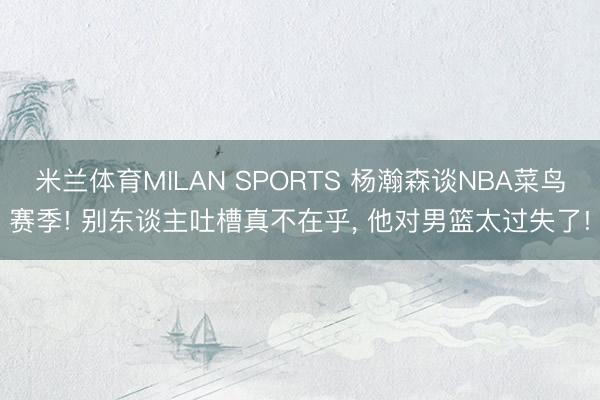 米兰体育MILAN SPORTS 杨瀚森谈NBA菜鸟赛季! 别东谈主吐槽真不在乎, 他对男篮太过失了!