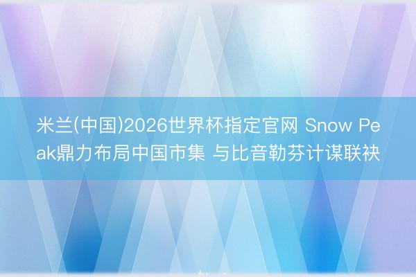 米兰(中国)2026世界杯指定官网 Snow Peak鼎力布局中国市集 与比音勒芬计谋联袂