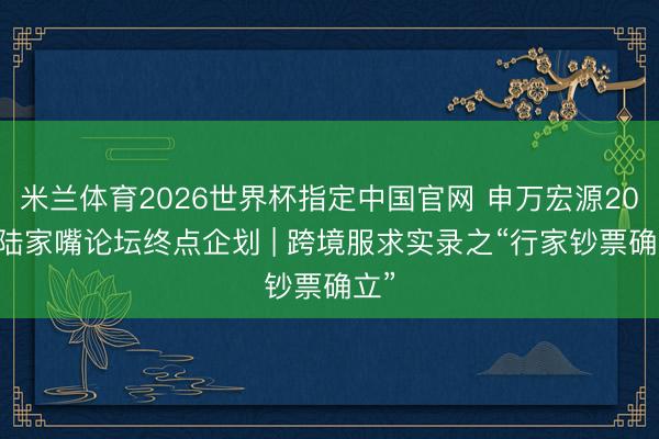 米兰体育2026世界杯指定中国官网 申万宏源2026陆家嘴论坛终点企划 | 跨境服求实录之“行家钞票确立”