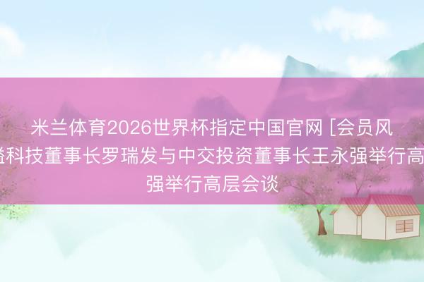 米兰体育2026世界杯指定中国官网 [会员风范]金溢科技董事长罗瑞发与中交投资董事长王永强举行高层会谈