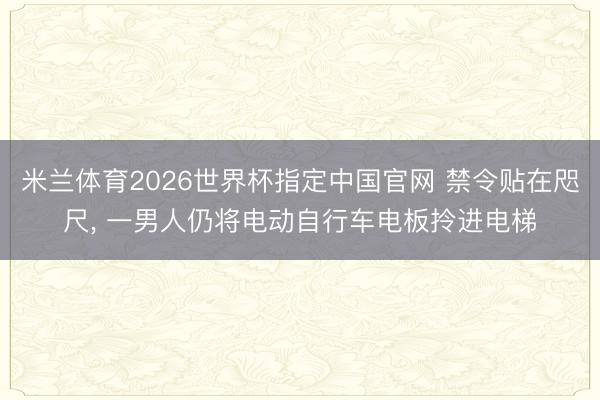 米兰体育2026世界杯指定中国官网 禁令贴在咫尺， 一男人仍将电动自行车电板拎进电梯