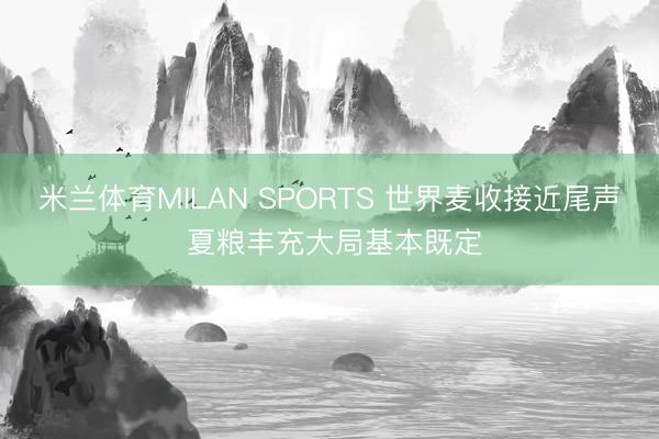米兰体育MILAN SPORTS 世界麦收接近尾声 夏粮丰充大局基本既定