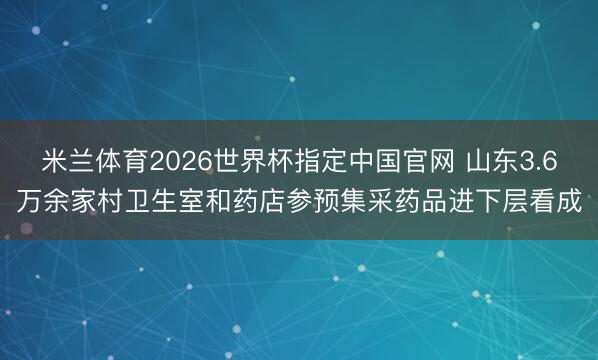 米兰体育2026世界杯指定中国官网 山东3.6万余家村卫生室和药店参预集采药品进下层看成