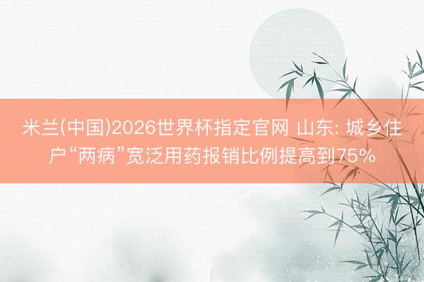 米兰(中国)2026世界杯指定官网 山东: 城乡住户“两病”宽泛用药报销比例提高到75%