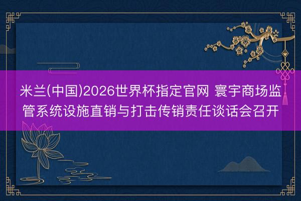 米兰(中国)2026世界杯指定官网 寰宇商场监管系统设施直销与打击传销责任谈话会召开