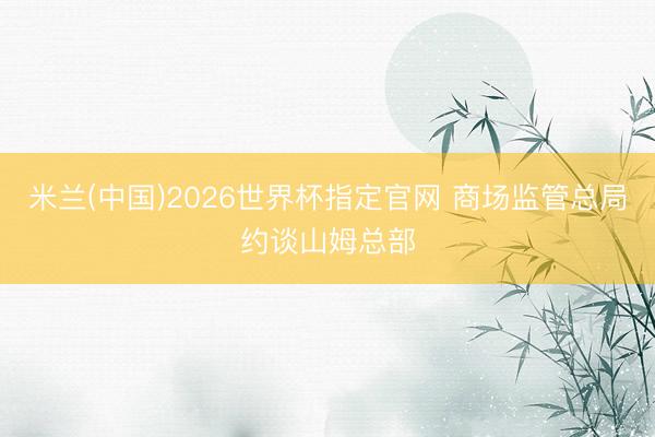 米兰(中国)2026世界杯指定官网 商场监管总局约谈山姆总部
