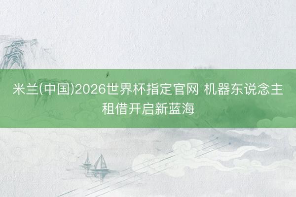 米兰(中国)2026世界杯指定官网 机器东说念主租借开启新蓝海