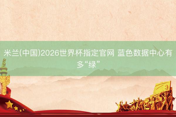 米兰(中国)2026世界杯指定官网 蓝色数据中心有多“绿”