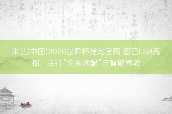 米兰(中国)2026世界杯指定官网 智己LS8亮相，主打“全系满配”与智能驾驶